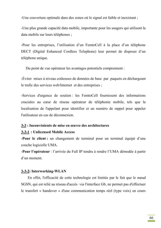 66
-Une couverture optimale dans des zones où le signal est faible et inexistant ;
-Une plus grande capacité data mobile, importante pour les usagers qui utilisent la
data mobile sur leurs téléphones ;
-Pour les entreprises, l’utilisation d’un FemtoCell à la place d’un téléphone
DECT (Digital Enhanced Cordless Telephone) leur permet de disposer d’un
téléphone unique.
Du point de vue opérateur les avantages potentiels comprennent :
-Éviter mises à niveau coûteuses de données de base par paquets en déchargeant
le trafic des services web/Internet et des entreprises ;
-Services d'urgence de soutien : les FemtoCell fournissent des informations
cruciales au cœur de réseau opérateur de téléphonie mobile, tels que la
localisation de l'appelant pour identifier et un numéro de rappel pour appeler
l'utilisateur en cas de déconnexion.
3-3 : Inconvénients de mise en œuvre des architectures
3-3-1 : Unlicensed Mobile Access
-Pour le client : un changement de terminal pour un terminal équipé d’une
couche logicielle UMA.
-Pour l’opérateur : l’arrivée du Full IP tendra à rendre l’UMA démodée à partir
d’un moment.
3-3-2: Interworking-WLAN
En effet, l'efficacité de cette technologie est limitée par le fait que le nœud
SGSN, qui est relié au réseau d'accès via l'interface Gb, ne permet pas d'effectuer
le transfert « handover » d'une communication temps réel (type voix) en cours
 