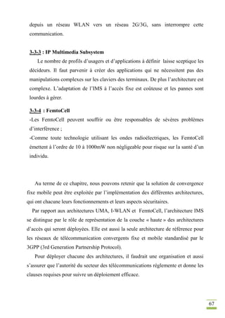 67
depuis un réseau WLAN vers un réseau 2G/3G, sans interrompre cette
communication.
3-3-3 : IP Multimedia Subsystem
Le nombre de profils d’usagers et d’applications à définir laisse sceptique les
décideurs. Il faut parvenir à créer des applications qui ne nécessitent pas des
manipulations complexes sur les claviers des terminaux. De plus l’architecture est
complexe. L’adaptation de l’IMS à l’accès fixe est coûteuse et les pannes sont
lourdes à gérer.
3-3-4 : FemtoCell
-Les FemtoCell peuvent souffrir ou être responsables de sévères problèmes
d’interférence ;
-Comme toute technologie utilisant les ondes radioélectriques, les FemtoCell
émettent à l’ordre de 10 à 1000mW non négligeable pour risque sur la santé d’un
individu.
Au terme de ce chapitre, nous pouvons retenir que la solution de convergence
fixe mobile peut être exploitée par l’implémentation des différentes architectures,
qui ont chacune leurs fonctionnements et leurs aspects sécuritaires.
Par rapport aux architectures UMA, I-WLAN et FemtoCell, l’architecture IMS
se distingue par le rôle de représentation de la couche « haute » des architectures
d’accès qui seront déployées. Elle est aussi la seule architecture de référence pour
les réseaux de télécommunication convergents fixe et mobile standardisé par le
3GPP (3rd Generation Partnership Protocol).
Pour déployer chacune des architectures, il faudrait une organisation et aussi
s’assurer que l’autorité du secteur des télécommunications réglemente et donne les
clauses requises pour suivre un déploiement efficace.
 