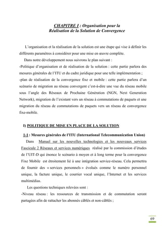 69
CHAPITRE I : Organisation pour la
Réalisation de la Solution de Convergence
L’organisation et la réalisation de la solution est une étape qui vise à définir les
différents paramètres à considérer pour une mise en œuvre complète.
Dans notre développement nous suivrons le plan suivant :
-Politique d’organisation et de réalisation de la solution : cette partie parlera des
mesures générales de l’ITU et du cadre juridique pour une telle implémentation ;
-plan de réalisation de la convergence fixe et mobile : cette partie parlera d’un
scénario de migration au réseau convergent c’est-à-dire une vue du réseau mobile
sous l’angle des Réseaux de Prochaine Génération (NGN, Next Generation
Network), migration de l’existant vers un réseau à commutations de paquets et une
migration du réseau de commutations de paquets vers un réseau de convergence
fixe-mobile.
I) POLITIQUE DE MISE EN PLACE DE LA SOLUTION
1-1 : Mesures générales de l’ITU (International Telecommunication Union)
Dans Manuel sur les nouvelles technologies et les nouveaux services
Fascicule 2 Réseaux et services numériques réalisé par la commission d’études
de l’UIT-D qui énonce le scénario à moyen et à long terme pour la convergence
Fixe Mobile est étroitement lié à une intégration service-réseau. Cela permettra
de fournir des « services personnels » évolués comme le numéro personnel
unique, la facture unique, le courrier vocal unique, l’Internet et les services
multimédias.
Les questions techniques relevées sont :
-Niveau réseau : les ressources de transmission et de commutation seront
partagées afin de rattacher les abonnés câblés et non-câblés ;
 