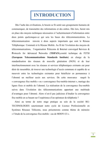 7
Dès l’aube des civilisations, le besoin se fit sentir aux groupements humains de
communiquer, de transmettre des informations et des ordres. Dès lors, furent mis
en place des moyens techniques nécessaires à l’acheminement d’information entre
deux points quelconques ce qui sera les bases des télécommunications. La
télécommunication renvoie à deux aspects importants que sont le Réseau
Téléphonique Commuté et le Réseau Mobile. Au fil de l’évolution des moyens de
télécommunications, l’organisation Telecoms & Internet converged Services &
Protocols for Advanced Networks (TISPAN),comité technique de l'ETSI
(European Telecommunications Standards Institute) en charge de la
standardisation des réseaux de nouvelle génération (NGN) et de leur
interfonctionnement avec les réseaux et services téléphoniques existants eut pour
désir de rassembler, de trouver une technologie d’accès commune et capable de se
mouvoir entre les technologies existantes pour bénéficier en permanence à
l’abonné un meilleur accès aux services. De cette mouvance naquit la
« convergence fixe mobile » ou « convergence fixe-mobile-internet », mariage des
lignes fixes et mobile de l’abonné. La réalisation de la convergence fixe-mobile
suivra dans l’évolution des télécommunications apportant une multitude
d’avantages pour l’abonné. Alors n’est-il pas judicieux d’étudier la convergence
fixe mobile en se basant sur l’expérience d’un opérateur de téléphonie ?
Ainsi au terme de notre stage pratique au sein de la société RG-
TECHNOLOGIES sanctionnant notre cycle de Licence Professionnelle en
Systèmes Réseaux Télécoms, nous présenterons comme thème de mémoire
« l’étude de la convergence fixe-mobile : cas de MOOV-CI ».
INTRODUCTION
 