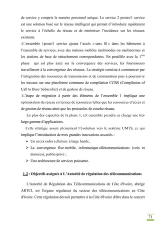 71
de service y compris le numéro personnel unique. Le service 2 postes/1 service
est une solution basé sur le réseau intelligent qui permet d’introduire rapidement
le service à l’échelle du réseau et de minimiser l’incidence sur les réseaux
existants.
-L’ensemble 1poste/1 service ajoute l’accès « sans fil » dans les bâtiments à
l’ensemble de services, avec des stations mobiles multimodes ou multinormes et
les stations de base de rattachement correspondantes. En parallèle avec la 1ière
phase qui est plus axée sur la convergence des services, les fournisseurs
travailleront à la convergence des réseaux. La stratégie consiste à commencer par
l’intégration des ressources de transmission et de commutation puis à poursuivre
les travaux sur une plateforme commune de compilation CCBS (Compilation of
Call to Busy Subscriber) et de gestion de réseau.
-L’étape de migration à partir des éléments de l’ensemble 1 implique une
optimisation du réseau en termes de ressources telles que les ressources d’accès et
de gestion de réseau ainsi que les protocoles de couche réseau.
En plus des capacités de la phase 1, cet ensemble prendra en charge une très
large gamme d’applications.
Cette stratégie assure pleinement l’évolution vers le système UMTS, ce qui
implique l’introduction de trois grandes innovations associés :
 Un accès radio cellulaire à large bande,
 La convergence fixe-mobile, informatique-télécommunications (voix et
données), public-privé ;
 Une architecture de services puissante.
1-2 : Objectifs assignés à L’Autorité de régulation des télécommunications
L'Autorité de Régulation des Télécommunications de Côte d'Ivoire, abrégé
ARTCI, est l'organe régulateur du secteur des télécommunications en Côte
d'Ivoire. Cette régulation devrait permettre à la Côte d'Ivoire d'être dans le concert
 
