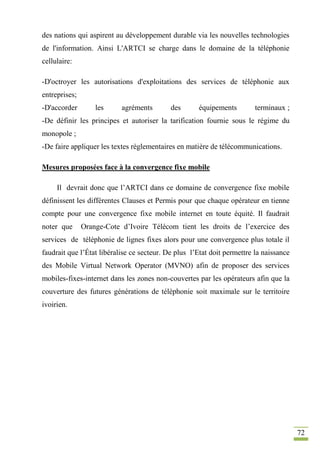 72
des nations qui aspirent au développement durable via les nouvelles technologies
de l'information. Ainsi L'ARTCI se charge dans le domaine de la téléphonie
cellulaire:
-D'octroyer les autorisations d'exploitations des services de téléphonie aux
entreprises;
-D'accorder les agréments des équipements terminaux ;
-De définir les principes et autoriser la tarification fournie sous le régime du
monopole ;
-De faire appliquer les textes règlementaires en matière de télécommunications.
Mesures proposées face à la convergence fixe mobile
Il devrait donc que l’ARTCI dans ce domaine de convergence fixe mobile
définissent les différentes Clauses et Permis pour que chaque opérateur en tienne
compte pour une convergence fixe mobile internet en toute équité. Il faudrait
noter que Orange-Cote d’Ivoire Télécom tient les droits de l’exercice des
services de téléphonie de lignes fixes alors pour une convergence plus totale il
faudrait que l’État libéralise ce secteur. De plus l’Etat doit permettre la naissance
des Mobile Virtual Network Operator (MVNO) afin de proposer des services
mobiles-fixes-internet dans les zones non-couvertes par les opérateurs afin que la
couverture des futures générations de téléphonie soit maximale sur le territoire
ivoirien.
 