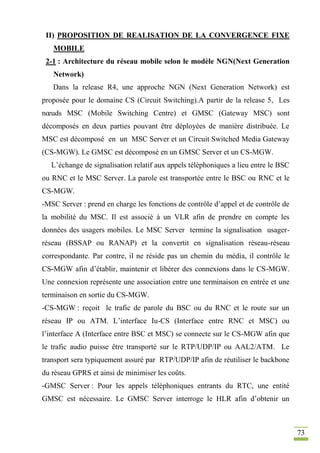 73
II) PROPOSITION DE REALISATION DE LA CONVERGENCE FIXE
MOBILE
2-1 : Architecture du réseau mobile selon le modèle NGN(Next Generation
Network)
Dans la release R4, une approche NGN (Next Generation Network) est
proposée pour le domaine CS (Circuit Switching).A partir de la release 5, Les
nœuds MSC (Mobile Switching Centre) et GMSC (Gateway MSC) sont
décomposés en deux parties pouvant être déployées de manière distribuée. Le
MSC est décomposé en un MSC Server et un Circuit Switched Media Gateway
(CS-MGW). Le GMSC est décomposé en un GMSC Server et un CS-MGW.
L’échange de signalisation relatif aux appels téléphoniques a lieu entre le BSC
ou RNC et le MSC Server. La parole est transportée entre le BSC ou RNC et le
CS-MGW.
-MSC Server : prend en charge les fonctions de contrôle d’appel et de contrôle de
la mobilité du MSC. Il est associé à un VLR afin de prendre en compte les
données des usagers mobiles. Le MSC Server termine la signalisation usager-
réseau (BSSAP ou RANAP) et la convertit en signalisation réseau-réseau
correspondante. Par contre, il ne réside pas un chemin du média, il contrôle le
CS-MGW afin d’établir, maintenir et libérer des connexions dans le CS-MGW.
Une connexion représente une association entre une terminaison en entrée et une
terminaison en sortie du CS-MGW.
-CS-MGW : reçoit le trafic de parole du BSC ou du RNC et le route sur un
réseau IP ou ATM. L’interface Iu-CS (Interface entre RNC et MSC) ou
l’interface A (Interface entre BSC et MSC) se connecte sur le CS-MGW afin que
le trafic audio puisse être transporté sur le RTP/UDP/IP ou AAL2/ATM. Le
transport sera typiquement assuré par RTP/UDP/IP afin de réutiliser le backbone
du réseau GPRS et ainsi de minimiser les coûts.
-GMSC Server : Pour les appels téléphoniques entrants du RTC, une entité
GMSC est nécessaire. Le GMSC Server interroge le HLR afin d’obtenir un
 