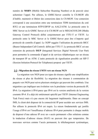 74
numéro de MSRN (Mobile Subscriber Roaming Number) et de pouvoir ainsi
acheminer l’appel. Par ailleurs, le GMSC-Server contrôle le CS-MGW afin
d’établir, maintenir et libérer des connexions dans le CS-MGW. Une connexion
correspond à une association entre une terminaison TDM (terminaison du coté
RTC) et une terminaison RTP/UDP/IP ou AAL2/ATM. Le protocole entre le
MSC Server ou le GMSC Server et le CS-MGW est le MEGACO/H.248 (Media
Gateway Control Protocol) défini conjointement par l’ITU-T et l’IETF. Le
protocole entre le MSC Server et le GMSC-Server peut être n’importe quel
protocole de contrôle d’appel. Le 3GPP suggère l’utilisation du protocole BICC
(Bearer Independant Call Control) défini par l’ITU-T .Le protocole BICC est une
extension du protocole ISUP (Integrated Services Digital Network User Part)
pour permettre la commande d’appel et de services téléphoniques sur un réseau
de transport IP ou ATM. L’autre protocole de signalisation possible est SIP-T
(Session Initiation Protocol for Telephones) proposé par l’IETF.
2-2 : Migration du réseau UMTS vers un réseau NGN
La migration vers NGN pour ces types de réseaux signifie une simplification
du réseau et plus de flexibilité. La migration des réseaux à commutation de
paquets vers NGN peut suivre plusieurs stratégies qui peuvent être combinés. Une
migration a pu impliquer une évolution vers la prochaine version du protocole IP,
IPv6. La migration à IPv6 parce que IPv6 est la version améliorée de la version
courante IPv4. Il a déjà été entièrement spécifié par l’IETF (Internet Engineering
Task Force) mais n’a pas encore été largement implémentée. Dans un concept
IMS, le client doit disposer de la connectivité IP pour accéder aux services IMS.
Par ailleurs le protocole IPv6 est requis. La raison fondamentale qui justifie
l’usage d’IPv6 est l’insuffisance d’adresse IPv4 pour permettre à chaque mobile
de disposer d’une adresse IP avec un « accès permanent ».Des solutions comme
la traduction d’adresse réseau (NAT) ne peuvent être que temporaires. De
nouveaux services comme l’accès permanent, le téléchargement systématique,
 