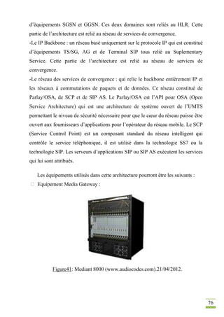 76
d’équipements SGSN et GGSN. Ces deux domaines sont reliés au HLR. Cette
partie de l’architecture est relié au réseau de services de convergence.
-Le IP Backbone : un réseau basé uniquement sur le protocole IP qui est constitué
d’équipements TS/SG, AG et de Terminal SIP tous relié au Suplementary
Service. Cette partie de l’architecture est relié au réseau de services de
convergence.
-Le réseau des services de convergence : qui relie le backbone entièrement IP et
les réseaux à commutations de paquets et de données. Ce réseau constitué de
Parlay/OSA, de SCP et de SIP AS. Le Parlay/OSA est l’API pour OSA (Open
Service Architecture) qui est une architecture de système ouvert de l’UMTS
permettant le niveau de sécurité nécessaire pour que le cœur du réseau puisse être
ouvert aux fournisseurs d’applications pour l’opérateur du réseau mobile. Le SCP
(Service Control Point) est un composant standard du réseau intelligent qui
contrôle le service téléphonique, il est utilisé dans la technologie SS7 ou la
technologie SIP. Les serveurs d’applications SIP ou SIP AS exécutent les services
qui lui sont attribués.
Les équipements utilisés dans cette architecture pourront être les suivants :
 Equipement Media Gateway :
Figure41: Mediant 8000 (www.audiocodes.com).21/04/2012.
 