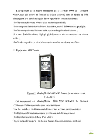 77
L’équipement de la figure précédente est le Mediant 8000 du fabricant
AudioCodes qui assure la fonction de Media Gateway dans un réseau de type
convergeant. Les caractéristiques de cet équipement sont les suivantes :
-Il offre une architecture robuste et de haute disponibilité ;
-Il est une plate forme modulaire qui peut offrir jusqu’à 16000 canaux protégés ;
-Il offre une qualité meilleure de voix avec une large bande de codecs ;
-Il a une flexibilité d’être déployé globalement et de se connecter au réseau
public ;
-Il offre des capacités de sécurités avancées sur chacune de ses interfaces.
 Equipement MSC Server :
Figure42: MovingMedia 2000 MSC Server. (www.utstar.com),
21/04/2013.
Cet équipement est MovingMedia 2000 MSC SERVER du fabricant
UTStarcom. Cet équipement a pour caractéristiques :
-Une fois installé il peut facilement déployer des services supplémentaires;
-Il intègre un softswitch conçu pour les réseaux mobile uniquement;
-Il intègre les fonctions de base d’un MSC ;
-Il peut supporter jusqu’à 1 millions d’heures de communications continue.
 