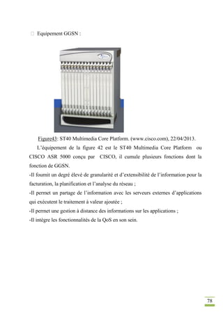 78
 Equipement GGSN :
Figure43: ST40 Multimedia Core Platform. (www.cisco.com), 22/04/2013.
L’équipement de la figure 42 est le ST40 Multimedia Core Platform ou
CISCO ASR 5000 conçu par CISCO, il cumule plusieurs fonctions dont la
fonction de GGSN.
-Il fournit un degré élevé de granularité et d’extensibilité de l’information pour la
facturation, la planification et l’analyse du réseau ;
-Il permet un partage de l’information avec les serveurs externes d’applications
qui exécutent le traitement à valeur ajoutée ;
-Il permet une gestion à distance des informations sur les applications ;
-Il intègre les fonctionnalités de la QoS en son sein.
 