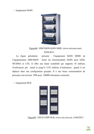 79
 Equipement SGSN
Figure44 : ERICSSON SGSN MME. (www.ericsson.com).
20/04/2013.
La figure précédente présente l’équipement SGSN MIME de
l’équipementier ERICSSON inclut les fonctionnalités SGSN pour GSM,
WCDMA et LTE. Il offre une haute scalabilité qui supporte 18 millions
d’utilisateurs par nœud et jusqu’à 1152 millions d’utilisateurs quand il est
déployé dans une configuration groupée. Il a une basse consommation de
puissance soit environ 50W pour 100000 utilisateurs connectés.
 Equipement HLR
Figure45 : ZXUN USPP HLR. (www.zte.com.cn), 14/04/2013.
 