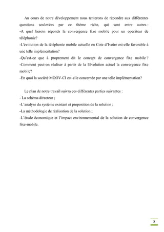 8
Au cours de notre développement nous tenterons de répondre aux différentes
questions soulevées par ce thème riche, qui sont entre autres :
-A quel besoin réponds la convergence fixe mobile pour un operateur de
téléphonie?
-L'évolution de la téléphonie mobile actuelle en Cote d’Ivoire est-elle favorable à
une telle implémentation?
-Qu’est-ce que à proprement dit le concept de convergence fixe mobile ?
-Comment peut-on réaliser à partir de la l'évolution actuel la convergence fixe
mobile?
-En quoi la société MOOV-CI est-elle concernée par une telle implémentation?
Le plan de notre travail suivra ces différentes parties suivantes :
- La schéma directeur ;
-L’analyse du système existant et proposition de la solution ;
-La méthodologie de réalisation de la solution ;
-L’étude économique et l’impact environnemental de la solution de convergence
fixe-mobile.
 