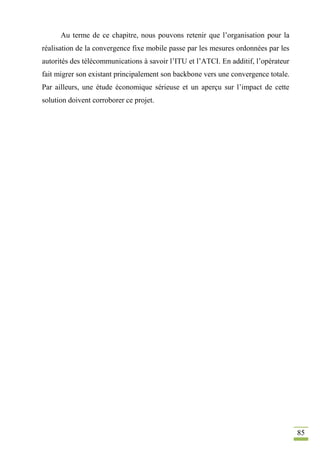 85
Au terme de ce chapitre, nous pouvons retenir que l’organisation pour la
réalisation de la convergence fixe mobile passe par les mesures ordonnées par les
autorités des télécommunications à savoir l’ITU et l’ATCI. En additif, l’opérateur
fait migrer son existant principalement son backbone vers une convergence totale.
Par ailleurs, une étude économique sérieuse et un aperçu sur l’impact de cette
solution doivent corroborer ce projet.
 