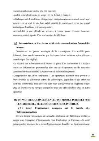 88
-Communications de qualité et à bon marché ;
-qualité optimale de vidéo en temps réel ou différé et podcast ;
-téléchargement d’un dossier pédagogique, navigation dans un manuel numérique
enrichi : en un mot le très haut débit garantit le multi-usage et un très grand
confort pour les élèves et les enseignants ;
-accessibilité à une pléiade de services à valeur ajouté (compte bancaire,
assurance, mails) à partir d’un seul numéro de téléphone.
1-2 : Inconvénients de l’accès aux services de communications fixe-mobile-
internet
Nonobstant les grands avantages de la convergence fixe mobile pour
l’abonné, force est de reconnaitre que les inconvénients minimes soient-elles ne
devraient pas être négligé :
-La sécurité des informations de l’abonné : à partir d’un seul numéro il a accès à
toutes ses informations personnelles alors en cas d’égarement ou de mauvaise
déconnexion de son numéro il pourra voir ses informations piratés.
-Compatibilité des offres opérateurs : Les opérateurs pourront faire profiter à
leurs abonnés de différentes offres de technologies, cependant si ces offres ne
sont pas compatibles entre elle cela aura pour conséquence un téléphone acheté
chez un fournisseur ne sera pas compatible avec une offre similaire chez un autre
opérateur.
II) IMPACT DE LA CONVERGENCE FIXE MOBILE INTERNET SUR
LE MARCHE DES TELECOMMUNICATIONS IVOIRIENS
2-1 : Vente d’équipements nouveaux sur le marché des
Télécommunications
De tout temps l’avènement de nouvelle génération de Téléphonie mobile a
suscité une conception d’équipements pour l’utilisateur ou l’abonné afin qu’il
puisse profiter aisément de la technologie en vogue .En effet, les équipements que
 