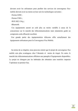 89
devront avoir les utilisateurs pour profiter des services de convergence fixe-
mobile doivent avoir au moins en leur sein les technologies suivantes :
-Norme GSM ;
-Norme UMA ;
-WiFi 802.11b/g ;
-Bluetooth.
Ces équipements auront un coût plus au moins variable à cause de la
concurrence sur le marché des télécommunications mais néanmoins garde un
compromis coût-efficacité excellent.
Une grande partie des équipementiers télécoms offre actuellement des
équipements utilisateurs pour la Convergence Fixe Mobile.
Au terme de ce chapitre, nous pouvons retenir que le projet de convergence fixe
mobile sera plus avantageux chez l’abonnée et moins de risqué. En outre, le
marché des télécommunications affichera une panoplie d’équipements disponibles.
Le projet ne changera pas les habitudes des abonnées sans toutefois impacter
l’opérateur en premier lieu.
 