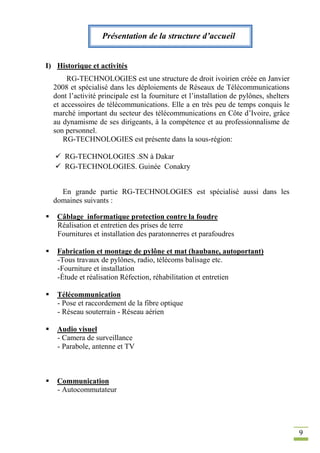 9
Présentation de la structure d’accueil
I) Historique et activités
RG-TECHNOLOGIES est une structure de droit ivoirien créée en Janvier
2008 et spécialisé dans les déploiements de Réseaux de Télécommunications
dont l’activité principale est la fourniture et l’installation de pylônes, shelters
et accessoires de télécommunications. Elle a en très peu de temps conquis le
marché important du secteur des télécommunications en Côte d’Ivoire, grâce
au dynamisme de ses dirigeants, à la compétence et au professionnalisme de
son personnel.
RG-TECHNOLOGIES est présente dans la sous-région:
 RG-TECHNOLOGIES .SN à Dakar
 RG-TECHNOLOGIES. Guinée Conakry
En grande partie RG-TECHNOLOGIES est spécialisé aussi dans les
domaines suivants :
 Câblage informatique protection contre la foudre
Réalisation et entretien des prises de terre
Fournitures et installation des paratonnerres et parafoudres
 Fabrication et montage de pylône et mat (haubane, autoportant)
-Tous travaux de pylônes, radio, télécoms balisage etc.
-Fourniture et installation
-Étude et réalisation Réfection, réhabilitation et entretien
 Télécommunication
- Pose et raccordement de la fibre optique
- Réseau souterrain - Réseau aérien
 Audio visuel
- Camera de surveillance
- Parabole, antenne et TV
 Communication
- Autocommutateur
 