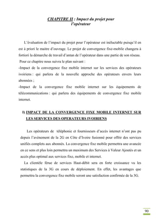 90
CHAPITRE II : Impact du projet pour
l’opérateur
L’évaluation de l’impact du projet pour l’opérateur est inéluctable puisqu’il en
est à priori le maitre d’ouvrage. Le projet de convergence fixe-mobile changera à
fortiori la démarche de travail d’antan de l’opérateur dans une partie de son réseau.
Pour ce chapitre nous suivra le plan suivant :
-Impact de la convergence fixe mobile internet sur les services des opérateurs
ivoiriens : qui parlera de la nouvelle approche des opérateurs envers leurs
abonnées ;
-Impact de la convergence fixe mobile internet sur les équipements de
télécommunications : qui parlera des équipements de convergence fixe mobile
internet.
I) IMPACT DE LA CONVERGENCE FIXE MOBILE INTERNET SUR
LES SERVICES DES OPERATEURS IVOIRIENS
Les opérateurs de téléphonie et fournisseurs d’accès internet n’ont pas pu
depuis l’avènement de la 2G en Côte d’Ivoire fusionné pour offrir des services
unifiés complets aux abonnés. La convergence fixe mobile permettra une avancée
en ce sens et plus loin permettra un maximum des Services à Valeur Ajoutés et un
accès plus optimal aux services fixe, mobile et internet.
La clientèle férue de services Haut-débit sera en forte croissance vu les
statistiques de la 3G en cours de déploiement. En effet, les avantages que
permettra la convergence fixe mobile seront une satisfaction confirmée de la 3G.
 