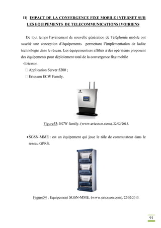 91
II) IMPACT DE LA CONVERGENCE FIXE MOBILE INTERNET SUR
LES EQUIPEMENTS DE TELECOMMUNICATIONS IVOIRIENS
De tout temps l’avènement de nouvelle génération de Téléphonie mobile ont
suscité une conception d’équipements permettant l’implémentation de ladite
technologie dans le réseau. Les équipementiers affiliés à des opérateurs proposent
des équipements pour déploiement total de la convergence fixe mobile
-Ericsson
Application Server 5200 ;
Ericsson ECW Family.
Figure53: ECW family. (www.ericsson.com), 22/02/2013.
SGSN-MME : est un équipement qui joue le rôle de commutateur dans le
réseau GPRS.
Figure54 : Equipement SGSN-MME. (www.ericsson.com), 22/02/2013.
 