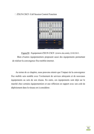 94
ZXUN CSCF: Call Session Control Function
Figure58 : Equipement ZXUN CSCF. (www.zte.com), 22/02/2013.
Bien d’autres équipementiers proposent aussi des équipements permettant
de réaliser la convergence fixe-mobile-internet.
Au terme de ce chapitre, nous pouvons retenir que l’impact de la convergence
fixe mobile sera notable avec l’avènement de services attrayants et de nouveaux
équipements au sein de son réseau. En outre, ces équipements sont déjà sur le
marché chez certains équipementiers et une réflexion en rapport avec son coût de
déploiement dans le réseau est à considérer.
 