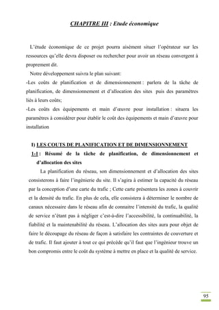 95
CHAPITRE III : Etude économique
L’étude économique de ce projet pourra aisément situer l’opérateur sur les
ressources qu’elle devra disposer ou rechercher pour avoir un réseau convergent à
proprement dit.
Notre développement suivra le plan suivant:
-Les coûts de planification et de dimensionnement : parlera de la tâche de
planification, de dimensionnement et d’allocation des sites puis des paramètres
liés à leurs coûts;
-Les coûts des équipements et main d’œuvre pour installation : situera les
paramètres à considérer pour établir le coût des équipements et main d’œuvre pour
installation
I) LES COUTS DE PLANIFICATION ET DE DIMENSIONNEMENT
1-1 : Résumé de la tâche de planification, de dimensionnement et
d’allocation des sites
La planification du réseau, son dimensionnement et d’allocation des sites
consisterons à faire l’ingénierie du site. Il s’agira à estimer la capacité du réseau
par la conception d’une carte du trafic ; Cette carte présentera les zones à couvrir
et la densité du trafic. En plus de cela, elle consistera à déterminer le nombre de
canaux nécessaire dans le réseau afin de connaitre l’intensité du trafic, la qualité
de service n’étant pas à négliger c’est-à-dire l’accessibilité, la continuabilité, la
fiabilité et la maintenabilité du réseau. L’allocation des sites aura pour objet de
faire le découpage du réseau de façon à satisfaire les contraintes de couverture et
de trafic. Il faut ajouter à tout ce qui précède qu’il faut que l’ingénieur trouve un
bon compromis entre le coût du système à mettre en place et la qualité de service.
 
