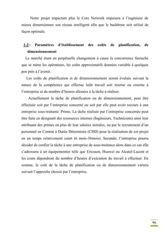 96
Notre projet impactant plus le Core Network imposera à l’ingénieur de
mieux dimensionner son réseau intelligent afin que le backbone soit utilisé de
façon optimale.
1-2 : Paramètres d’établissement des coûts de planification, de
dimensionnement
Le marché étant en perpétuelle changement à cause la concurrence farouche
que se mène les opérateurs, les coûts approximatifs données variable à quelques
peu près à l’avenir.
Les coûts de planification et de dimensionnement seront évalués suivant la
nature de la compétence qui effectue ledit travail soit interne ou externe à
l’entreprise et du nombre d’heures allouées à la tâche à réaliser.
Actuellement la tâche de planification ou de dimensionnement, peut être
effectuée soit par l’entreprise concerné ou soit par elle peut avoir recours à une
entreprise sous-traitante .Primo, La tâche réalisée par l’entreprise concernée peut
être faite en désignant des ressources internes (Ingénieurs, Techniciens) ainsi leur
attribuant des primes en plus de leur salaires initiales, ou par le recrutement d’un
personnel en Contrat à Durée Déterminée (CDD) pour la réalisation de cet projet
en un temps relativement court (6 mois-36mois). Secundo, l’entreprise pourra
décider de confier la tâche à une entreprise de sous-traitance alors dans ce cas elle
s’adressera à un équipementier telle que Ericsson, Huawei ou Alcatel-Lucent et
les couts dépendront du nombre d’heures d’exécution du travail à effectuer. En
somme, le coût de la tâche de planification ou de dimensionnement variera
suivant l’approche choisie par l’entreprise.
 