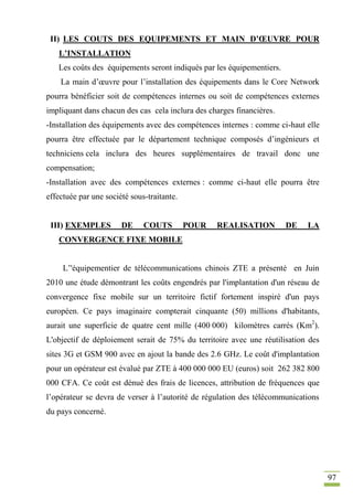 97
II) LES COUTS DES EQUIPEMENTS ET MAIN D’ŒUVRE POUR
L’INSTALLATION
Les coûts des équipements seront indiqués par les équipementiers.
La main d’œuvre pour l’installation des équipements dans le Core Network
pourra bénéficier soit de compétences internes ou soit de compétences externes
impliquant dans chacun des cas cela inclura des charges financières.
-Installation des équipements avec des compétences internes : comme ci-haut elle
pourra être effectuée par le département technique composés d’ingénieurs et
techniciens cela inclura des heures supplémentaires de travail donc une
compensation;
-Installation avec des compétences externes : comme ci-haut elle pourra être
effectuée par une société sous-traitante.
III) EXEMPLES DE COUTS POUR REALISATION DE LA
CONVERGENCE FIXE MOBILE
L’'équipementier de télécommunications chinois ZTE a présenté en Juin
2010 une étude démontrant les coûts engendrés par l'implantation d'un réseau de
convergence fixe mobile sur un territoire fictif fortement inspiré d'un pays
européen. Ce pays imaginaire compterait cinquante (50) millions d'habitants,
aurait une superficie de quatre cent mille (400 000) kilomètres carrés (Km2
).
L'objectif de déploiement serait de 75% du territoire avec une réutilisation des
sites 3G et GSM 900 avec en ajout la bande des 2.6 GHz. Le coût d'implantation
pour un opérateur est évalué par ZTE à 400 000 000 EU (euros) soit 262 382 800
000 CFA. Ce coût est dénué des frais de licences, attribution de fréquences que
l’opérateur se devra de verser à l’autorité de régulation des télécommunications
du pays concerné.
 