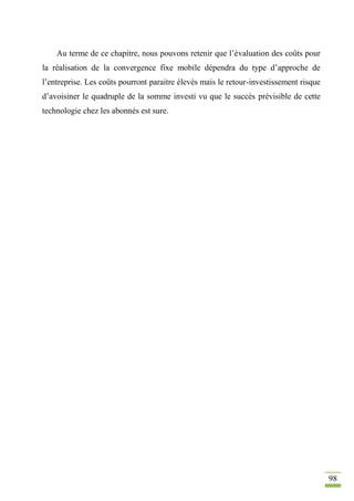 98
Au terme de ce chapitre, nous pouvons retenir que l’évaluation des coûts pour
la réalisation de la convergence fixe mobile dépendra du type d’approche de
l’entreprise. Les coûts pourront paraitre élevés mais le retour-investissement risque
d’avoisiner le quadruple de la somme investi vu que le succès prévisible de cette
technologie chez les abonnés est sure.
 