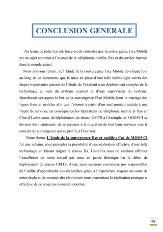 99
Au terme de notre travail, force est de constater que la convergence Fixe Mobile
est un sujet commun à l’avancé de la téléphonie mobile, fixe et du service internet
dans le monde actuel.
Nous pouvons retenir, de l’Etude de la convergence Fixe Mobile développé tout
au long de ce document, que la mise en place d’une telle technologie suivra des
étapes importantes partant de l’étude de l’existant à un déploiement complet de la
technologie au sein du système existant et d’une supervision du système.
Nonobstant cet aspect le but de la convergence Fixe Mobile étant le mariage des
lignes fixes et mobiles afin que l’abonné à partir d’un seul numéro accède à une
flopée de services, en conséquence les Opérateurs de téléphonie mobile et fixe en
Côte d’Ivoire cours de déploiement du réseau UMTS à l’exemple de MOOVCI se
devront dès maintenant de se préparer à la migration de tout leurs services vers le
concept de convergence qui se profile à l’horizon.
Notre thème L’étude de la convergence fixe et mobile : Cas de MOOVCI
fut une aubaine pour présenter la possibilité d’une réalisation effective d’une telle
technologie en faisant migrer le réseau 3G. Toutefois nous ne saurions affirmer
l’excellence de notre travail qui reste en partie théorique vu le début de
déploiement du réseau UMTS. Ainsi, nous espérons convaincre nos responsables
de l’utilité d’approfondir nos recherches grâce à l’expérience acquise au cours de
notre étude et de soutenir des résolutions nous permettant la réalisation pratique et
effective de ce projet au moment opportun.
CONCLUSION GENERALE
 