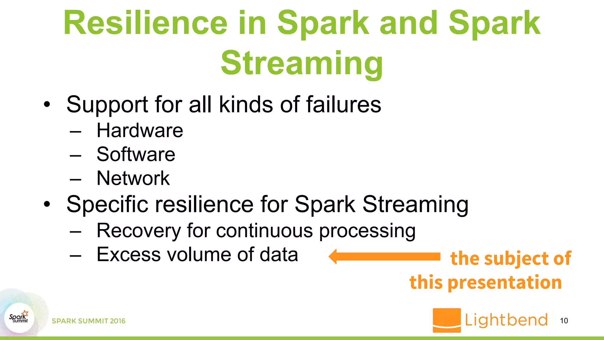 Resilience in Spark and Spark
Streaming
• Support for all kinds of failures
– Hardware
– Software
– Network
• Specific resilience for Spark Streaming
– Recovery for continuous processing
– Excess volume of data
10
the subject of
this presentation
 