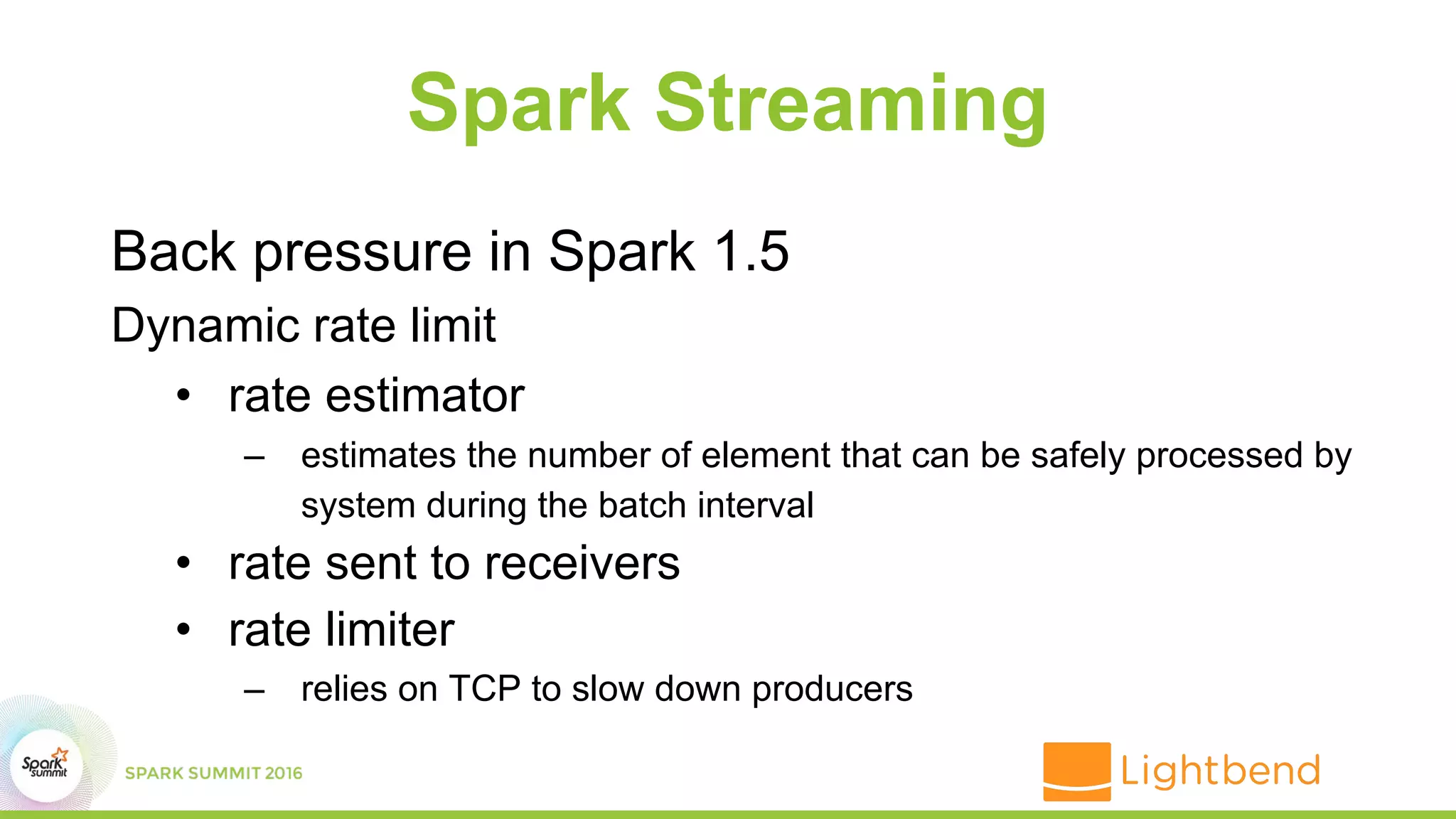 Spark Streaming
Back pressure in Spark 1.5
Dynamic rate limit
• rate estimator
– estimates the number of element that can be safely processed by
system during the batch interval
• rate sent to receivers
• rate limiter
– relies on TCP to slow down producers
 