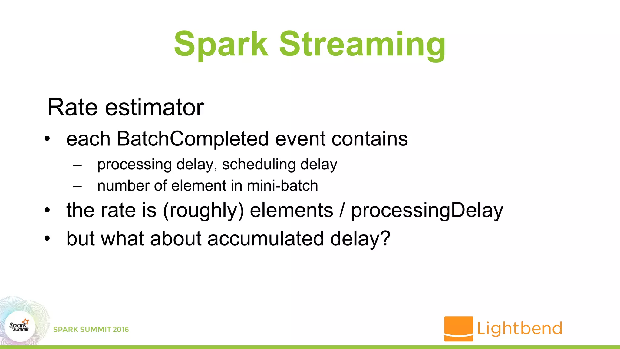 Spark Streaming
Rate estimator
• each BatchCompleted event contains
– processing delay, scheduling delay
– number of element in mini-batch
• the rate is (roughly) elements / processingDelay
• but what about accumulated delay?
 