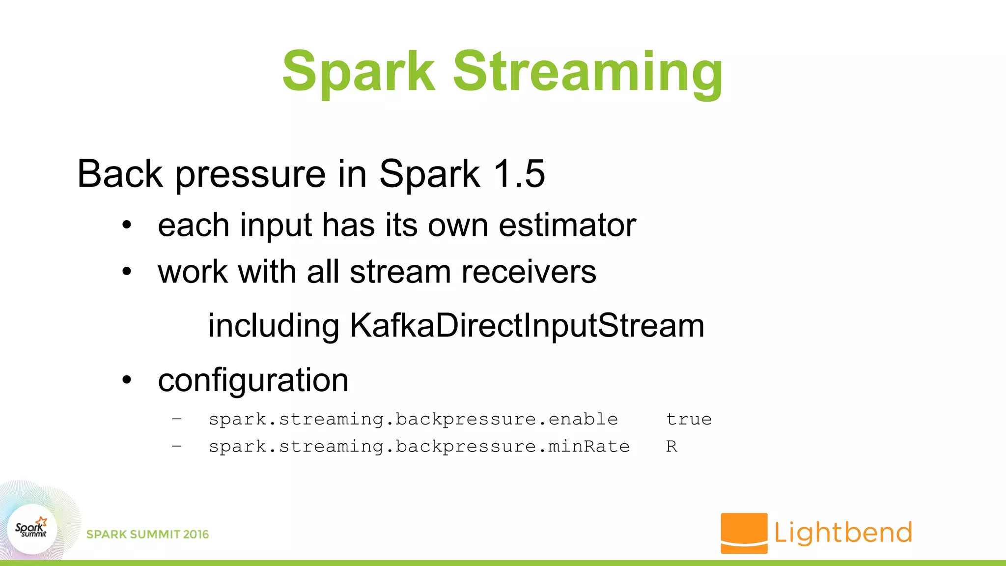 Spark Streaming
Back pressure in Spark 1.5
• each input has its own estimator
• work with all stream receivers
including KafkaDirectInputStream
• configuration
– spark.streaming.backpressure.enable true
– spark.streaming.backpressure.minRate R
 