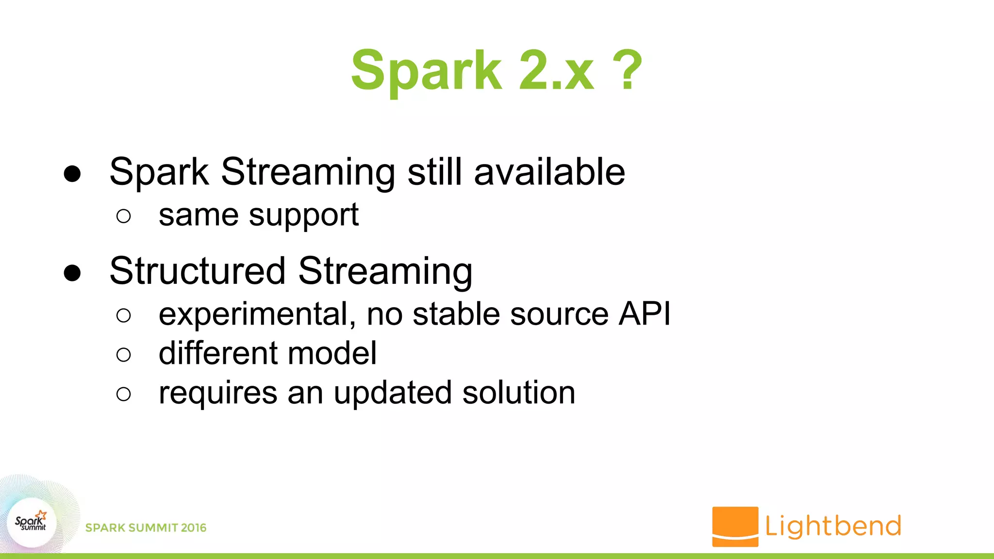 Spark 2.x ?
● Spark Streaming still available
○ same support
● Structured Streaming
○ experimental, no stable source API
○ different model
○ requires an updated solution
 