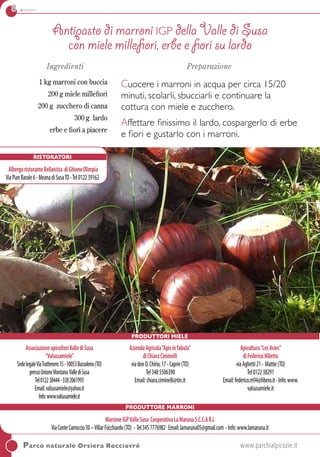 8 antipasti
Antipasto di marroni IGP della Valle di Susa
con miele millefiori, erbe e fiori su lardo
Ingredienti
1 kg marroni con buccia
200 g miele millefiori
200 g zucchero di canna
300 g lardo
erbe e fiori a piacere
Preparazione
Cuocere i marroni in acqua per circa 15/20
minuti, scolarli, sbucciarli e continuare la
cottura con miele e zucchero.
Affettare finissimo il lardo, cospargerlo di erbe
e fiori e gustarlo con i marroni.
Produttori Miele
Parco naturale Orsiera Rocciavrè	 www.parchialpicozie.it
Ristoratori
AlbergoristoranteBellavista diGhioneOlimpia
ViaPianBarale6-MeanadiSusaTO-Tel012239162
AssociazioneapicoltoriVallediSusa
“Valsusamiele”
SedelegaleViaTrattenero15-10053Bussoleno(TO)
pressoUnioneMontana VallediSusa
Tel012238444-3382061993
Email:valsusamiele@yahoo.it
Info:www.valsusamiele.it
AziendaAgricola“Apisinfabula”
diChiaraCiminelli
viadonO.Chirio,17-Caprie(TO)
Tel3485506390
Email:chiara.ciminelli@tin.it 
Apicoltura“LesAvies”
diFedericoMiletto
viaAghetti21- Mattie(TO)
Tel012238291
Email:federico.m94@libero.it-Info:www.
valsusamiele.it
Produttore marroni
MarroneIGPValleSusa CooperativaLaMarunaS.C.C.AR.L
ViaConteCarroccio30–VillarFocchiardo(TO) - Tel3457776982 Email:lamaruna05@gmail.com -Info:www.lamaruna.it
 