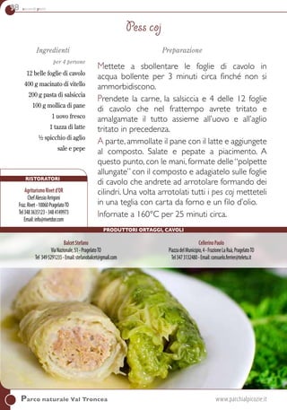 98 secondi piatti
Ingredienti
per 4 persone
12 belle foglie di cavolo
400 g macinato di vitello
200 g pasta di salsiccia
100 g mollica di pane
1 uovo fresco
1 tazza di latte
½ spicchio di aglio
sale e pepe
Preparazione
Mettete a sbollentare le foglie di cavolo in
acqua bollente per 3 minuti circa finché non si
ammorbidiscono.
Prendete la carne, la salsiccia e 4 delle 12 foglie
di cavolo che nel frattempo avrete tritato e
amalgamate il tutto assieme all’uovo e all’aglio
tritato in precedenza.
A parte,ammollate il pane con il latte e aggiungete
al composto. salate e pepate a piacimento. A
questo punto, con le mani, formate delle “polpette
allungate” con il composto e adagiatelo sulle foglie
di cavolo che andrete ad arrotolare formando dei
cilindri. Una volta arrotolati tutti i pes coj metteteli
in una teglia con carta da forno e un filo d’olio.
Infornate a 160°c per 25 minuti circa.
Pess coj
Parco naturale Val Troncea	www.parchialpicozie.it
BalcetStefano
ViaNazionale,51-PragelatoTO
Tel 3495291235-Email:stefanobalcet@gmail.com
CellerinoPaolo
PiazzadelMunicipio,4-FrazioneLaRuà,PragelatoTO
Tel3473132480-Email:consuelo.ferrier@teletu.it
Ristoratori
AgriturismoRivetd’OR
ChefAlessioArrigoni
Fraz.Rivet-10060PragelatoTO
Tel3483635123-3484149973
Email:info@rivetdor.com
Produttori ortaggi, cavoli
 