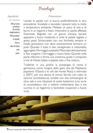 secondi piatti 99
Ingredienti
per 4 persone
500 g toma
ossolana
di media
stagionatura
300 g patate
2 cipolle
burro
olio di oliva
sale
pepe
Preparazione
Lessate le patate con la buccia preferibilmente la sera
precedente. Scolatele e lasciatele riposare tutta la notte
a temperatura ambiente. Mettete un poco di olio e di
burro in un tegame e fatevi imbiondire la cipolla affettata
finemente. Bagnate con un goccio d’acqua, lasciate
appassire a fuoco moderato e unite le patate tagliate a
grossi pezzi. Schiacciatele con una forchetta sempre in
modo grossolano: non deve assolutamente formarsi un
purè. Quando il tutto è ben amalgamato e imbiondito,
aggiungete il formaggio a pezzetti.Mescolate delicatamente
e fate scogliere il formaggio a fuoco lento. Quando nella
parte inferiore si forma una crosticina, girate il composto
a mo’ di frittata. Salate e pepate solo a fine cottura.
Trasferite in una pirofila la pratahapla (il nome è
germanico, come l’origine delle genti che dal Medioevo
popolano l’Ossola e le valli del monte Rosa) e infornate
a 200°C per una decina di minuti. Servite con radici di
soncino (scorzobianca), condite con olio extravergine di
oliva, sale e una riduzione di aceto balsamico (una sorta
di caramellatura che si ottiene mettendone due o tre
cucchiai in un tegamino e facendolo evaporare a fuoco
vivo).
Pratahapla
Parco naturale Alta Valle Antrona	www.areeprotetteossola.it
 