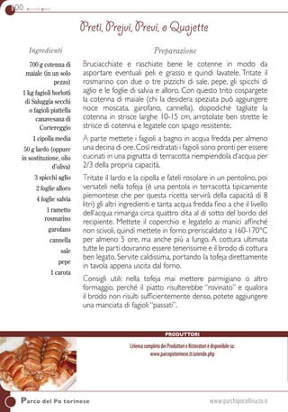 100 secondi piatti
Parco del Po torinese	www.parchipocollina.to.it
Ingredienti
700 g cotenna di
maiale (in un solo
pezzo)
1 kg fagioli borlotti
di Saluggia secchi
o fagioli piattella
canavesana di
Cortereggio
1 cipolla media
50 g lardo (oppure
in sostituzione, olio
d’oliva)
3 spicchi aglio
2 foglie alloro
4 foglie salvia
1 rametto
rosmarino
garofano
cannella
sale
pepe
1 carota
Preparazione
Bruciacchiate e raschiate bene le cotenne in modo da
asportare eventuali peli e grasso e quindi lavatele. Tritate il
rosmarino con due o tre pizzichi di sale, pepe, gli spicchi di
aglio e le foglie di salvia e alloro. Con questo trito cospargete
la cotenna di maiale (chi la desidera speziata può aggiungere
noce moscata, garofano, cannella), dopodiché tagliate la
cotenna in strisce larghe 10-15 cm, arrotolate ben strette le
strisce di cotenna e legatele con spago resistente.
a parte mettete i fagioli a bagno in acqua fredda per almeno
una decina di ore.Così reidratati i fagioli sono pronti per essere
cucinati in una pignatta di terracotta riempiendola d’acqua per
2/3 della propria capacità.
Tritate il lardo e la cipolla e fateli rosolare in un pentolino, poi
versateli nella tofeja (è una pentola in terracotta tipicamente
piemontese che per questa ricetta servirà della capacità di 8
litri) gli altri ingredienti e tanta acqua fredda fino a che il livello
dell’acqua rimanga circa quattro dita al di sotto del bordo del
recipiente. Mettete il coperchio e legatelo ai manici affinché
non scivoli, quindi mettete in forno preriscaldato a 160-170°C
per almeno 5 ore, ma anche più a lungo. A cottura ultimata
tutte le parti dovranno essere tenerissime e il brodo di cottura
ben legato. Servite caldissima, portando la tofeja direttamente
in tavola appena uscita dal forno.
Consigli utili: nella tofeja mai mettere parmigiano o altro
formaggio, perché il piatto risulterebbe “rovinato” e qualora
il brodo non risulti sufficientemente denso, potete aggiungere
una manciata di fagioli “passati”.
Preti, Prejvi, Previ, o Quajette
Produttori
L’elencocompletodeiProduttorieRistoratorièdisponibilesu:
www.parcopotorinese.it/aziende.php
 