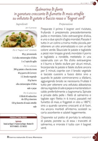 secondi piatti 101
Ingredienti
per 6 persone
Per il “bagnet verd” rivisitato
80 g prezzemolo
5 cl olio extravergine d’oliva
1 o 2 spicchi aglio
Per la vellutata
300 g patate a buccia rossa
40 g porro di Cervere
1 L brodo vegetale
10 g burro
olio extravergine d’oliva
sale e pepe
per il salmerino
6 filetti di salmerino
da 120 g ciascuno
150 g fumetto di mais ottofile
sale
Preparazione
Preparate il primo il bagnet verd rivisitato,
frullando il prezzemolo precedentemente
pulito e mondato, l’olio extravergine d’oliva,
e uno o due spicchi d’aglio mondati.passate il
tutto in un colino a trama molto piccola, per
ottenere un olio aromatizzato e con un bel
colore verde. Sbucciate le patate e tagliatele
a pezzi non troppo grandi, mondate il porro
e tagliatelo a rondelle, mettetelo in una
casseruola con un filo d’olio extravergine
e il burro e fatelo stufare per alcuni minuti.
Incorporate le patate e fatele stufare ancora
per 5 minuti, coprite con il brodo vegetale
e lasciate cuocere a fuoco dolce sino a
quando le patate cominceranno a sfaldarsi,
aggiungendo brodo se necessario. Frullate il
tutto per ottenere una vellutata abbastanza
densa,regolatedisaleepepeemantenetelain
caldo preferibilmente a bagnomaria. Spinate
e private della pelle i filetti di salmerino e
tagliate ogni filetto in 6 tranci, passateli nel
fumetto di mais, e friggeteli in olio a 180°C
sino a quando saranno croccanti al di fuori,
ma ancora morbidi all’interno, scolateli su
carta assorbente e salateli leggermente.
Disponete sul piatto di portata la vellutata
di patate, ponete su di essa i trancetti di
salmerino, e irrorate il tutto con il bagnet
verd.
Salmerino di fonte
in panatura croccante di fumetto di mais ottofile
su vellutata di patate a buccia rossa e “bagnet verd”
Riserva naturale Crava Morozzo	www.parcomarguareis.it
Produttori Pesci
Agritrutta
StradaSanBiagio13 FrazioneSanBiagio-MondovìCN
Tel0174686835-3351863923
 