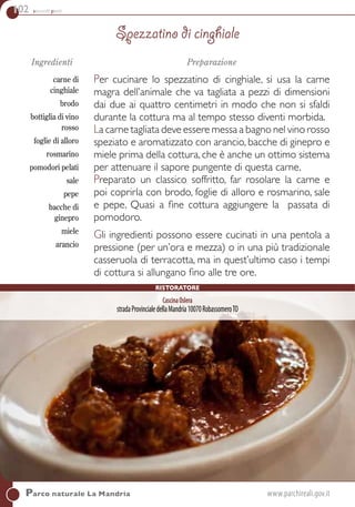 102 secondi piatti
Parco naturale La Mandria	www.parchireali.gov.it
Ingredienti
carne di
cinghiale
brodo
bottiglia di vino
rosso
foglie di alloro
rosmarino
pomodori pelati
sale
pepe
bacche di
ginepro
miele
arancio
Preparazione
Per cucinare lo spezzatino di cinghiale, si usa la carne
magra dell’animale che va tagliata a pezzi di dimensioni
dai due ai quattro centimetri in modo che non si sfaldi
durante la cottura ma al tempo stesso diventi morbida.
La carne tagliata deve essere messa a bagno nel vino rosso
speziato e aromatizzato con arancio, bacche di ginepro e
miele prima della cottura, che è anche un ottimo sistema
per attenuare il sapore pungente di questa carne.
Preparato un classico soffritto, far rosolare la carne e
poi coprirla con brodo, foglie di alloro e rosmarino, sale
e pepe. Quasi a fine cottura aggiungere la passata di
pomodoro.
Gli ingredienti possono essere cucinati in una pentola a
pressione (per un’ora e mezza) o in una più tradizionale
casseruola di terracotta, ma in quest’ultimo caso i tempi
di cottura si allungano fino alle tre ore.
Spezzatino di cinghiale
CascinaOslera
stradaProvincialedellaMandria10070RobassomeroTO
Ristoratore
 