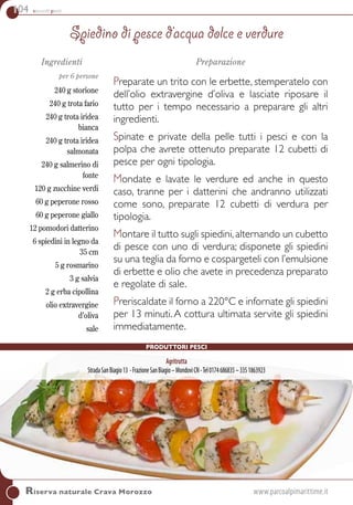 104 secondi piatti
Riserva naturale Crava Morozzo	www.parcoalpimarittime.it
Ingredienti
per 6 persone
240 g storione
240 g trota fario
240 g trota iridea
bianca
240 g trota iridea
salmonata
240 g salmerino di
fonte
120 g zucchine verdi
60 g peperone rosso
60 g peperone giallo
12 pomodori datterino
6 spiedini in legno da
35 cm
5 g rosmarino
3 g salvia
2 g erba cipollina
olio extravergine
d’oliva
sale
Preparazione
Preparate un trito con le erbette, stemperatelo con
dell’olio extravergine d’oliva e lasciate riposare il
tutto per i tempo necessario a preparare gli altri
ingredienti.
Spinate e private della pelle tutti i pesci e con la
polpa che avrete ottenuto preparate 12 cubetti di
pesce per ogni tipologia.
Mondate e lavate le verdure ed anche in questo
caso, tranne per i datterini che andranno utilizzati
come sono, preparate 12 cubetti di verdura per
tipologia.
Montare il tutto sugli spiedini,alternando un cubetto
di pesce con uno di verdura; disponete gli spiedini
su una teglia da forno e cospargeteli con l’emulsione
di erbette e olio che avete in precedenza preparato
e regolate di sale.
Preriscaldate il forno a 220°C e infornate gli spiedini
per 13 minuti. A cottura ultimata servite gli spiedini
immediatamente.
Spiedino di pesce d’acqua dolce e verdure
Produttori pesci
Agritrutta
StradaSanBiagio13 -FrazioneSanBiagio–MondovìCN-Tel0174686835–3351863923
 
