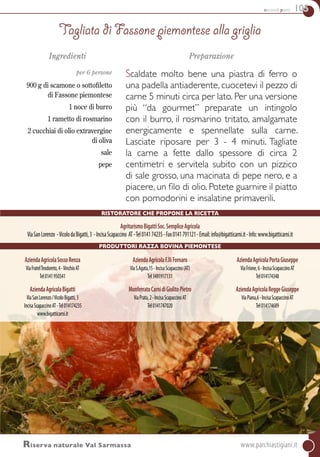 secondi piatti 105
AziendaAgricolaSossoRenza
ViaFratelTeodoreto,4-VinchioAT
Tel0141950341
AziendaAgricolaBigatti
ViaSanLorenzo/VicoloBigatti,3
IncisaScapaccinoAT-Tel014174235
www.bigatticarni.it
AziendaAgricolaF.lliFornaro
ViaS.Agata,15-IncisaScapaccino(AT)
Tel3491917131
MonferratoCarnidiGiolitoPietro
ViaPrata,2-IncisaScapaccinoAT
Tel0141747020
AziendaAgricolaPortaGiuseppe
ViaFrione,6-IncisaScapaccinoAT
Tel014174348
AziendaAgricolaReggeGiuseppe
ViaPiana,6-IncisaScapaccinoAT
Tel014174689
Ingredienti
per 6 persone
900 g di scamone o sottofiletto
di Fassone piemontese
1 noce di burro
1 rametto di rosmarino
2 cucchiai di olio extravergine
di oliva
sale
pepe
Preparazione
Scaldate molto bene una piastra di ferro o
una padella antiaderente, cuocetevi il pezzo di
carne 5 minuti circa per lato. Per una versione
più “da gourmet” preparate un intingolo
con il burro, il rosmarino tritato, amalgamate
energicamente e spennellate sulla carne.
Lasciate riposare per 3 - 4 minuti. Tagliate
la carne a fette dallo spessore di circa 2
centimetri e servitela subito con un pizzico
di sale grosso, una macinata di pepe nero, e a
piacere, un filo di olio. Potete guarnire il piatto
con pomodorini e insalatine primaverili.
Tagliata di Fassone piemontese alla griglia
Riserva naturale Val Sarmassa	www.parchiastigiani.it
Ristoratore che propone la ricetta
AgriturismoBigattiSoc.SempliceAgricola
ViaSanLorenzo -VicolodaBigatti,3 -IncisaScapaccino AT-Tel014174235-Fax0141791121-Email:info@bigatticarni.it-Info:www.bigatticarni.it
PRODUTTORI Razza Bovina Piemontese
 