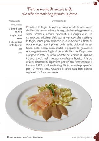 secondi piatti 107
Riserva naturale Crava Morozzo	www.parcoamarguareis.it
Ingredienti
per 6 persone
3 filetti di trota
da 160 g
6 foglie cavoli
verza
6 fette sottili di
lardo alle erbe
sale
pepe
Preparazione
Prendete le foglie di verza e dopo averle lavate, fatele
sbollentare per un minuto in acqua bollente leggermente
salata, scolatele ancora croccanti e asciugatele in un
canovaccio; privatele della parte centrale che sostiene
la foglia, senza però dividerle in due. Spinate i filetti di
trota e dopo averli privati della pelle, divideteli in sei
tranci dello stesso peso, salateli e pepateli leggermente
e avvolgeteli nelle foglie di verza sbollentate. Dopo aver
allargato le fette di lardo, ponete nel centro di ognuna
i tranci avvolti nella verza, richiudete a fagotto il lardo
e fateli riposare in frigorifero per un’ora. Preriscaldate il
forno a 200°C e infornate i fagottini che avete preparato
per 10 minuti circa. quando il lardo sarà ben dorato
toglieteli dal forno e servite.
Trota in manto di verza e lardo
alle erbe aromatiche gratinata in forno
 