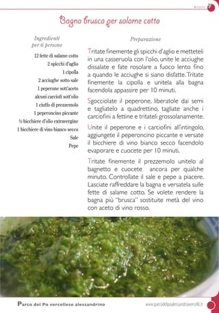 antipasti 9
Ingredienti
per 6 persone
12 fette di salame cotto
2 spicchi d’aglio
1 cipolla
2 acciughe sotto sale
1 peperone sott’aceto
alcuni carciofi sott’olio
1 ciuffo di prezzemolo
1 peperoncino piccante
½ bicchiere d’olio extravergine
1 bicchiere di vino bianco secco
Sale
Pepe
Preparazione
Tritate finemente gli spicchi d’aglio e metteteli
in una casseruola con l’olio, unite le acciughe
dissalate e fate rosolare a fuoco lento fino
a quando le acciughe si siano disfatte.Tritate
finemente la cipolla e unitela alla bagna
facendola appassire per 10 minuti.
Sgocciolate il peperone, liberatole dai semi
e tagliatelo a quadrettino, tagliate anche i
carciofini a fettine e tritateli grossolanamente.
Unite il peperone e i carciofini all’intingolo,
aggiungete il peperoncino piccante e versate
il bicchiere di vino bianco secco facendolo
evaporare e cuocete per 10 minuti.
Tritate finemente il prezzemolo unitelo al
bagnetto e cuocete ancora per qualche
minuto. Controllate il sale e pepe a piacere.
Lasciate raffreddare la bagna e versatela sulle
fette di salame cotto. Se volete rendere la
bagna più “brusca” sostituite metà del vino
con aceto di vino rosso.
Parco del Po vercellese alessandrino	www.parcodelpoalessandriavercelli.it
Bagna brusca per salame cotto
 