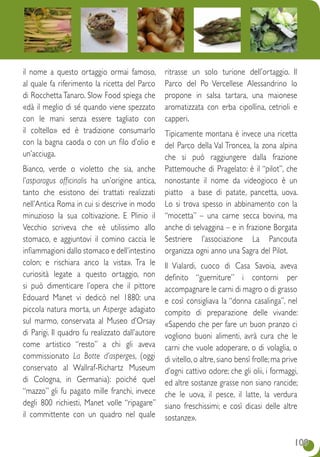 109109
il nome a questo ortaggio ormai famoso,
al quale fa riferimento la ricetta del Parco
di Rocchetta Tanaro. Slow Food spiega che
«dà il meglio di sé quando viene spezzato
con le mani senza essere tagliato con
il coltello» ed è tradizione consumarlo
con la bagna caoda o con un filo d’olio e
un’acciuga.
Bianco, verde o violetto che sia, anche
l’asparagus officinalis ha un’origine antica,
tanto che esistono dei trattati realizzati
nell’Antica Roma in cui si descrive in modo
minuzioso la sua coltivazione. E Plinio il
Vecchio scriveva che «è utilissimo allo
stomaco, e aggiuntovi il comino caccia le
infiammagioni dallo stomaco e dell’intestino
colon; e rischiara anco la vista». Tra le
curiosità legate a questo ortaggio, non
si può dimenticare l’opera che il pittore
Edouard Manet vi dedicò nel 1880: una
piccola natura morta, un Asperge adagiato
sul marmo, conservata al Museo d’Orsay
di Parigi. Il quadro fu realizzato dall’autore
come artistico “resto” a chi gli aveva
commissionato La Botte d’asperges, (oggi
conservato al Wallraf-Richartz Museum
di Cologna, in Germania): poiché quel
“mazzo” gli fu pagato mille franchi, invece
degli 800 richiesti, Manet volle “ripagare”
il committente con un quadro nel quale
ritrasse un solo turione dell’ortaggio. Il
Parco del Po Vercellese Alessandrino lo
propone in salsa tartara, una maionese
aromatizzata con erba cipollina, cetrioli e
capperi. 
Tipicamente montana è invece una ricetta
del Parco della Val Troncea, la zona alpina
che si può raggiungere dalla frazione
Pattemouche di Pragelato: è il “pilot”, che
nonostante il nome da videogioco è un
piatto a base di patate, pancetta, uova.
Lo si trova spesso in abbinamento con la
“mocetta” – una carne secca bovina, ma
anche di selvaggina – e in frazione Borgata
Sestriere l’associazione La Pancouta
organizza ogni anno una Sagra del Pilot.
Il Vialardi, cuoco di Casa Savoia, aveva
definito “guerniture” i contorni per
accompagnare le carni di magro o di grasso
e così consigliava la “donna casalinga”, nel
compito di preparazione delle vivande:
«Sapendo che per fare un buon pranzo ci
vogliono buoni alimenti, avrà cura che le
carni che vuole adoperare, o di volaglia, o
di vitello, o altre, siano bensì frolle; ma prive
d’ogni cattivo odore; che gli olii, i formaggi,
ed altre sostanze grasse non siano rancide;
che le uova, il pesce, il latte, la verdura
siano freschissimi; e così dicasi delle altre
sostanze».
 