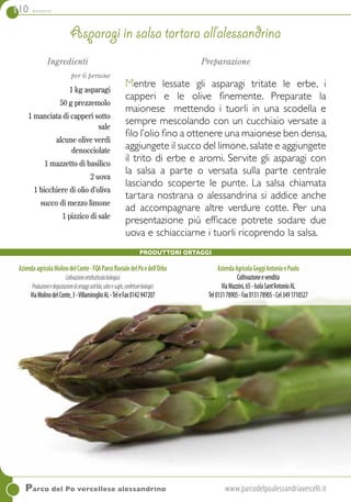 110 contorni
Ingredienti
per 6 persone
1 kg asparagi
50 g prezzemolo
1 manciata di capperi sotto
sale
alcune olive verdi
denocciolate
1 mazzetto di basilico
2 uova
1 bicchiere di olio d’oliva
succo di mezzo limone
1 pizzico di sale
Preparazione
Mentre lessate gli asparagi tritate le erbe, i
capperi e le olive finemente. Preparate la
maionese mettendo i tuorli in una scodella e
sempre mescolando con un cucchiaio versate a
filo l’olio fino a ottenere una maionese ben densa,
aggiungete il succo del limone,salate e aggiungete
il trito di erbe e aromi. Servite gli asparagi con
la salsa a parte o versata sulla parte centrale
lasciando scoperte le punte. La salsa chiamata
tartara nostrana o alessandrina si addice anche
ad accompagnare altre verdure cotte. Per una
presentazione più efficace potrete sodare due
uova e schiacciarne i tuorli ricoprendo la salsa.
Asparagi in salsa tartara all’alessandrina
Parco del Po vercellese alessandrino	www.parcodelpoalessandriavercelli.it
produttori Ortaggi
AziendaagricolaMolinodelConte-FQAParcofluvialedelPoedell’Orba
Coltivazioneortofrutticolabiologica
Produzioneedegustazionediortaggisott’olio,salseesughi,confetturebiologici
ViaMolinodelConte,3-VillamiroglioAL-TeleFax0142947207
AziendaAgricolaGoggiAntonioePaolo
Coltivazioneevendita
ViaMazzini,65-IsolaSant’AntonioAL
Tel013178905-Fax013178905-Cel3491710527
 