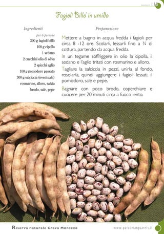 contorni 115
Ingredienti
per 6 persone
300 g fagioli billò
100 g cipolla
1 sedano
2 cucchiai olio di oliva
2 spicchi aglio
100 g pomodoro passato
300 g salciccia (eventuale)
rosmarino, alloro, salvia
brodo, sale, pepe
Preparazione
Mettere a bagno in acqua fredda i fagioli per
circa 8 -12 ore. Scolarli, lessarli fino a ¾ di
cottura, partendo da acqua fredda.
In un tegame soffriggere in olio la cipolla, il
sedano e l’aglio tritati con rosmarino e alloro.
Tagliare la salciccia in pezzi, unirla al fondo,
rosolarla, quindi aggiungere i fagioli lessati, il
pomodoro, sale e pepe.
Bagnare con poco brodo, coperchiare e
cuocere per 20 minuti circa a fuoco lento.
Fagioli billo’ in umido
Riserva naturale Crava Morozzo	www.parcomarguareis.it
 