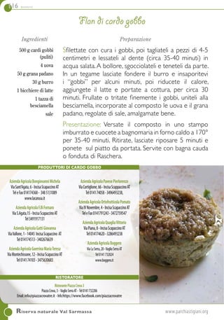 116 contorni
Ingredienti
500 g cardi gobbi
(puliti)
4 uova
50 g grana padano
30 g burro
1 bicchiere di latte
1 tazza di
besciamella
sale
Preparazione
Sfilettate con cura i gobbi, poi tagliateli a pezzi di 4-5
centimetri e lessateli al dente (circa 35-40 minuti) in
acqua salata.A bollore, sgocciolateli e teneteli da parte.
In un tegame lasciate fondere il burro e insaporitevi
i “gobbi” per alcuni minuti, poi riducete il calore,
aggiungete il latte e portate a cottura, per circa 30
minuti. Frullate o tritate finemente i gobbi, uniteli alla
besciamella, incorporate al composto le uova e il grana
padano, regolate di sale, amalgamate bene.
Presentazione: Versate il composto in uno stampo
imburrato e cuocete a bagnomaria in forno caldo a 170°
per 35-40 minuti. Ritirate, lasciate riposare 5 minuti e
ponete sul piatto da portata. Servite con bagna cauda
o fonduta di Raschera.
Flan di cardo gobbo
Riserva naturale Val Sarmassa	www.parchiastigiani.org
PRODUTTORI DI CARDO GOBBO
AziendaAgricolaBongiovanniMichela
ViaSant'Agata,6-IncisaScapaccinoAT
TeleFax014174368- 3485131089
www.lacarusa.it
AziendaAgricolaF.lliFornaro
ViaS.Agata,15-IncisaScapaccinoAT
Tel3491917131
AziendaAgricolaGattiGiovanna
ViaVallone,1-14045 IncisaScapaccino AT
Tel014174513-3402676639
AziendaAgricolaGuerrinaMariaTeresa
ViaMontechissone,12-IncisaScapaccinoAT
Tel014174103-3475630683
AziendaAgricolaPavesePierlorenzo
ViaCortiglione,66-IncisaScappaccinoAT
Tel014174058-3496493238,
AziendaAgricolaOrtofrutticolaPomato
ViaIVNovembre,4-IncisaScapaccinoAT
TeleFax0141791243-3472759547
AziendaAgricolaQuagliaVittorio
ViaPiana,8-IncisaScapaccinoAT
Tel014174620-3286493238
AziendaAgricolaBoggero
ViaLaSerra,20-VaglioSerraAT
Tel0141732024
www.boggero.it
Ristoratore
RistorantePiazzaCrova3
PiazzaCrova,3- VaglioSerraAT- Tel0141732206
Email:info@piazzacrovatre.it -Info:https://www.facebook.com/piazzacrovatre
 