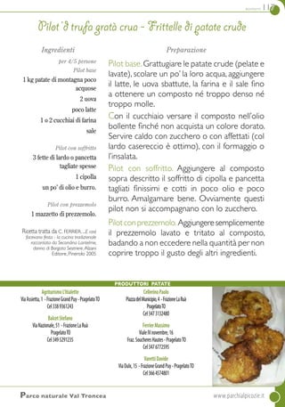 contorni 117
AgriturismoL’Itialette
ViaAssietta,1 -FrazioneGrandPuy-PragelatoTO
Cel3389361243
BalcetStefano
ViaNazionale,51 -FrazioneLaRuà
PragelatoTO
Cel3495291235
CellerinoPaolo
PiazzadelMunicipio,4 -FrazioneLaRuà
PragelatoTO
Cel3473132480
FerrierMassimo
VialeIVnovembre,16
Fraz.SoucheresHautes-PragelatoTO
Cel3476772595
VarettiDavide
ViaOulx,15 -FrazioneGrandPuy-PragelatoTO
Cel3664574801
Ingredienti
per 4/5 persone
Pilot base
1 kg patate di montagna poco
acquose
2 uova
poco latte
1 o 2 cucchiai di farina
sale
Pilot con soffritto
3 fette di lardo o pancetta
tagliate spesse
1 cipolla
un po’ di olio e burro.
Pilot con prezzemolo
1 mazzetto di prezzemolo.
Ricetta tratta da C. FERRIER. ...e così
facevano festa - la cucina tradizionale
raccontata da Secondina Lantelme,
donna di Borgata Sestriere.Alzani
Editore, Pinerolo 2005
Preparazione
Pilot base.Grattugiare le patate crude (pelate e
lavate), scolare un po’ la loro acqua, aggiungere
il latte, le uova sbattute, la farina e il sale fino
a ottenere un composto né troppo denso né
troppo molle.
Con il cucchiaio versare il composto nell’olio
bollente finché non acquista un colore dorato.
Servire caldo con zucchero o con affettati (col
lardo casereccio è ottimo), con il formaggio o
l’insalata.
Pilot con soffritto. Aggiungere al composto
sopra descritto il soffritto di cipolla e pancetta
tagliati finissimi e cotti in poco olio e poco
burro. Amalgamare bene. Ovviamente questi
pilot non si accompagnano con lo zucchero.
Pilotconprezzemolo.Aggiungeresemplicemente
il prezzemolo lavato e tritato al composto,
badando a non eccedere nella quantità per non
coprire troppo il gusto degli altri ingredienti.
Pilot ‘d trufa gratà crua - frittelle di patate crude
Produttori Patate
Parco naturale Val Troncea 	www.parchialpicozie.it
 