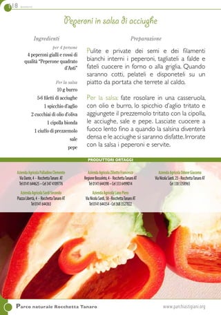 118 contorni
Parco naturale Rocchetta Tanaro	www.parchiastigiani.org
Ingredienti
per 4 persone
4 peperoni gialli e rossi di
qualità “Peperone quadrato
d’Asti”
Per la salsa
10 g burro
5-6 filetti di acciughe
1 spicchio d’aglio
2 cucchiai di olio d’oliva
1 cipolla bionda
1 ciuffo di prezzemolo
sale
pepe
Preparazione
Pulite e private dei semi e dei filamenti
bianchi interni i peperoni, tagliateli a falde e
fateli cuocere in forno o alla griglia. Quando
saranno cotti, pelateli e disponeteli su un
piatto da portata che terrete al caldo.
Per la salsa: fate rosolare in una casseruola,
con olio e burro, lo spicchio d’aglio tritato e
aggiungete il prezzemolo tritato con la cipolla,
le acciughe, sale e pepe. Lasciate cuocere a
fuoco lento fino a quando la salsina diventerà
densa e le acciughe si saranno disfatte.Irrorate
con la salsa i peperoni e servite.
Peperoni in salsa di acciughe
AziendaAgricolaPalladinoClemente
ViaDante,4 - RocchettaTanaro AT
Tel0141644625–Cel3474109776
AziendaAgricolaSardiSecondo
PiazzaLibertà,4 - RocchettaTanaroAT
Tel0141644363
AziendaAgricolaZiliottoFrancesco
RegioneBossoleto,4- RocchettaTanaroAT
Tel0141644398–Cel3336499014
AziendaAgricolaLanoPiero
ViaNicolaSardi,58-RocchettaTanaroAT
Tel0141644354-Cel3683527822
AziendaAgricolaOdoneGiacomo
ViaNicolaSardi,23-RocchettaTanaroAT
Cel3385358965
Produttori Ortaggi
 