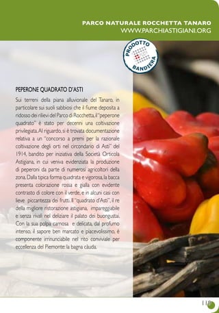 119119
Parco naturale Rocchetta Tanaro
www.parchiastigiani.org
PEPERONE QUADRATO D’ASTI
Sui terreni della piana alluvionale del Tanaro, in
particolare sui suoli sabbiosi che il fiume deposita a
ridosso dei rilievi del Parco di Rocchetta,il“peperone
quadrato” è stato per decenni una coltivazione
privilegiata.Al riguardo,si è trovata documentazione
relativa a un “concorso a premi per la razionale
coltivazione degli orti nel circondario di Asti” del
1914, bandito per iniziativa della Società Orticola
Astigiana, in cui veniva evidenziata la produzione
di peperoni da parte di numerosi agricoltori della
zona.Dalla tipica forma quadrata e vigorosa,la bacca
presenta colorazione rossa e gialla con evidente
contrasto di colore con il verde, e in alcuni casi con
lieve piccantezza dei frutti. Il “quadrato d’Asti”, il re
della migliore ristorazione astigiana, impareggiabile
e senza rivali nel deliziare il palato dei buongustai.
Con la sua polpa carnosa e delicata, dal profumo
intenso, il sapore ben marcato e piacevolissimo, è
componente irrinunciabile nel rito conviviale per
eccellenza del Piemonte: la bagna càuda.
 