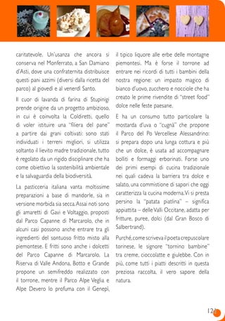 121121
caritatevole. Un’usanza che ancora si
conserva nel Monferrato, a San Damiano
d’Asti, dove una confraternita distribuisce
questi pani azzimi (diversi dalla ricetta del
parco) al giovedì e al venerdì Santo.
Il cuor di lavanda di farina di Stupinigi
prende origine da un progetto ambizioso,
in cui è coinvolta la Coldiretti, quello
di voler istituire una “filiera del pane”
a partire dai grani coltivati: sono stati
individuati i terreni migliori, si utilizza
soltanto il lievito madre tradizionale, tutto
è regolato da un rigido disciplinare che ha
come obiettivo la sostenibilità ambientale
e la salvaguardia della biodiversità.
La pasticceria italiana vanta moltissime
preparazioni a base di mandorle, sia in
versione morbida sia secca.Assai noti sono
gli amaretti di Gavi e Voltaggio, proposti
dal Parco Capanne di Marcarolo, che in
alcuni casi possono anche entrare tra gli
ingredienti del sontuoso fritto misto alla
piemontese. E fritti sono anche i dolcetti
del Parco Capanne di Marcarolo. La
Riserva di Valle Andona, Botto e Grande
propone un semifreddo realizzato con
il torrone, mentre il Parco Alpe Veglia e
Alpe Devero lo profuma con il Genepì,
il tipico liquore alle erbe delle montagne
piemontesi. Ma è forse il torrone ad
entrare nei ricordi di tutti i bambini della
nostra regione: un impasto magico di
bianco d’uovo, zucchero e nocciole che ha
creato le prime rivendite di “street food”
dolce nelle feste paesane.
E ha un consumo tutto particolare la
mostarda d’uva o “cugnà” che propone
il Parco del Po Vercellese Alessandrino:
si prepara dopo una lunga cottura e più
che un dolce, è usata ad accompagnare
bolliti e formaggi erborinati. Forse uno
dei primi esempi di cucina tradizionale
nei quali cadeva la barriera tra dolce e
salato, una commistione di sapori che oggi
caratterizza la cucina moderna.Vi si presta
persino la “patata piatlina” – significa
appiattita – delleValli Occitane, adatta per
fritture, puree, dolci (dal Gran Bosco di
Salbertrand).
Purché,come scriveva il poeta crepuscolare
torinese, le signore “tornino bambine”
tra creme, cioccolatte e giulebbe. Con in
più, come tutti i piatti descritti in questa
preziosa raccolta, il vero sapore della
natura.
 