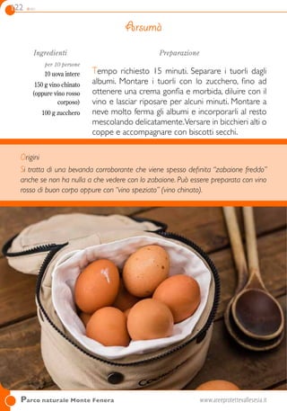 122 dolci
Origini
Si tratta di una bevanda corroborante che viene spesso definita “zabaione freddo”
anche se non ha nulla a che vedere con lo zabaione. Può essere preparata con vino
rosso di buon corpo oppure con “vino speziato” (vino chinato).
Parco naturale Monte Fenera	www.areeprotettevallesesia.it
Ingredienti
per 10 persone
10 uova intere
150 g vino chinato
(oppure vino rosso
corposo)
100 g zucchero
Preparazione
Tempo richiesto 15 minuti. Separare i tuorli dagli
albumi. Montare i tuorli con lo zucchero, fino ad
ottenere una crema gonfia e morbida, diluire con il
vino e lasciar riposare per alcuni minuti. Montare a
neve molto ferma gli albumi e incorporarli al resto
mescolando delicatamente.Versare in bicchieri alti o
coppe e accompagnare con biscotti secchi.
Arsumà
 