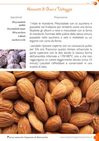 dolci 123
Ingredienti
500 g mandorle
spellate
50 g mandorle amare
500 g zucchero
4 albumi
zucchero a velo
Preparazione
Tritate le mandorle. Mescolatele con lo zucchero e
passatele nel frullatore per renderle come una farina.
Sbattete gli albumi a neve e mescolateli con la farina
di mandorle. Formate delle palline della stessa misura,
passatele nello zucchero a velo e mettetele su un
tegame con carta da forno.
Lasciatele riposare coperte con un canovaccio pulito
per 5/6 ore. Trascorso questo tempo, schiacciate la
parte superiore con le dita dando la classica forma
dell’amaretto. Infornate a 170/180°C sino a che non
raggiungono un colore leggermente dorato (circa 15
minuti). Lasciateli raffreddare e conservateli in una
scatola di latta.
Amaretti di Gavi e Voltaggio
Parco naturale Capanne di Marcarolo	www.areeprotetteappeninopiemontese.it
 